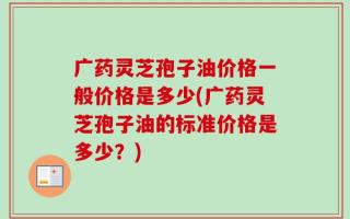 广药灵芝孢子油价格一般价格是多少(广药灵芝孢子油的标准价格是多少？)