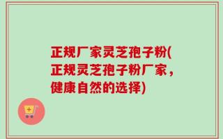 正规厂家灵芝孢子粉(正规灵芝孢子粉厂家，健康自然的选择)