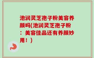 池润灵芝孢子粉美容养颜吗(池润灵芝孢子粉：美容佳品还有养颜妙用！)
