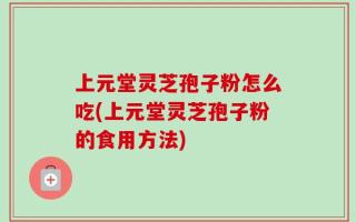 上元堂灵芝孢子粉怎么吃(上元堂灵芝孢子粉的食用方法)