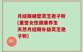 月经期破壁灵芝孢子粉(重塑女性健康养生 天然月经期补益灵芝孢子粉)