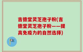 吉德堂灵芝孢子粉(吉德堂灵芝孢子粉——提高免疫力的自然选择)