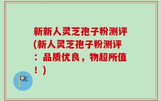 新新人灵芝孢子粉测评(新人灵芝孢子粉测评：品质优良，物超所值！)