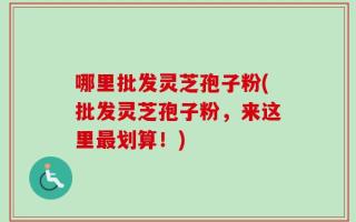哪里批发灵芝孢子粉(批发灵芝孢子粉，来这里最划算！)