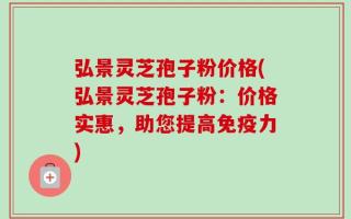 弘景灵芝孢子粉价格(弘景灵芝孢子粉：价格实惠，助您提高免疫力)