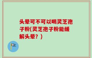 头晕可不可以喝灵芝孢子粉(灵芝孢子粉能缓解头晕？)
