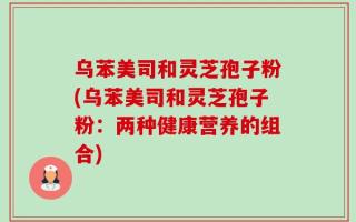 乌苯美司和灵芝孢子粉(乌苯美司和灵芝孢子粉：两种健康营养的组合)