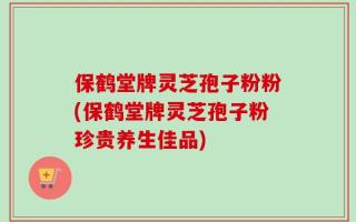 保鹤堂牌灵芝孢子粉粉(保鹤堂牌灵芝孢子粉珍贵养生佳品)