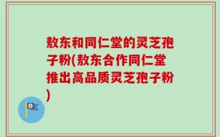敖东和同仁堂的灵芝孢子粉(敖东合作同仁堂推出高品质灵芝孢子粉)