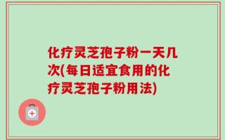 化疗灵芝孢子粉一天几次(每日适宜食用的化疗灵芝孢子粉用法)