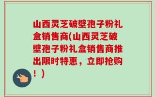 山西灵芝破壁孢子粉礼盒销售商(山西灵芝破壁孢子粉礼盒销售商推出限时特惠，立即抢购！)