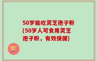 50岁能吃灵芝孢子粉(50岁人可食用灵芝孢子粉，有效保健)