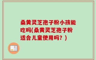 桑黄灵芝孢子粉小孩能吃吗(桑黄灵芝孢子粉适合儿童使用吗？)