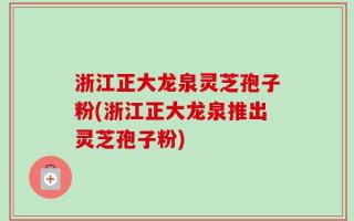 浙江正大龙泉灵芝孢子粉(浙江正大龙泉推出灵芝孢子粉)