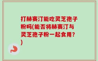 打赫赛汀能吃灵芝孢子粉吗(能否将赫赛汀与灵芝孢子粉一起食用？)