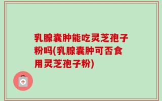 乳腺囊肿能吃灵芝孢子粉吗(乳腺囊肿可否食用灵芝孢子粉)