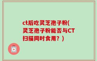 ct后吃灵芝孢子粉(灵芝孢子粉能否与CT扫描同时食用？)