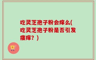 吃灵芝孢子粉会痒么(吃灵芝孢子粉是否引发瘙痒？)