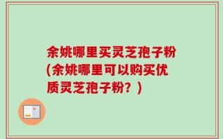 余姚哪里买灵芝孢子粉(余姚哪里可以购买优质灵芝孢子粉？)