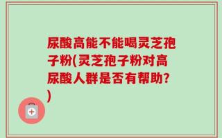 尿酸高能不能喝灵芝孢子粉(灵芝孢子粉对高尿酸人群是否有帮助？)