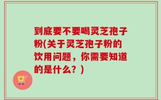 到底要不要喝灵芝孢子粉(关于灵芝孢子粉的饮用问题，你需要知道的是什么？)