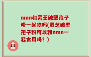 nmn和灵芝破壁孢子粉一起吃吗(灵芝破壁孢子粉可以和nmn一起食用吗？)