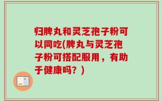 归脾丸和灵芝孢子粉可以同吃(脾丸与灵芝孢子粉可搭配服用，有助于健康吗？)