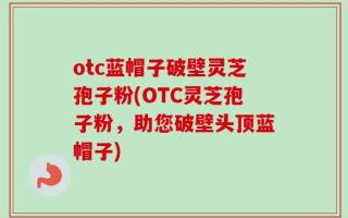 otc蓝帽子破壁灵芝孢子粉(OTC灵芝孢子粉，助您破壁头顶蓝帽子)