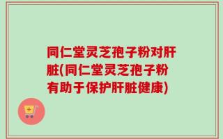 同仁堂灵芝孢子粉对肝脏(同仁堂灵芝孢子粉有助于保护肝脏健康)
