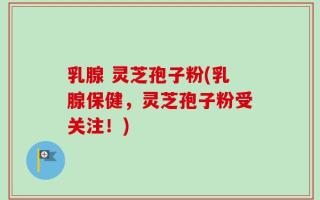 乳腺 灵芝孢子粉(乳腺保健，灵芝孢子粉受关注！)