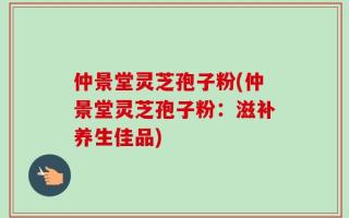 仲景堂灵芝孢子粉(仲景堂灵芝孢子粉：滋补养生佳品)