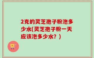 2克的灵芝孢子粉泡多少水(灵芝孢子粉一天应该泡多少水？)