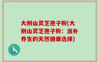 大别山灵芝孢子粉(大别山灵芝孢子粉：滋补养生的天然健康选择)