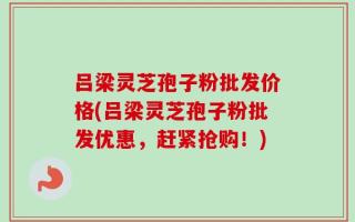 吕梁灵芝孢子粉批发价格(吕梁灵芝孢子粉批发优惠，赶紧抢购！)