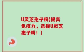 ll灵芝孢子粉(提高免疫力，选择ll灵芝孢子粉！)