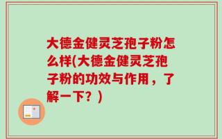 大德金健灵芝孢子粉怎么样(大德金健灵芝孢子粉的功效与作用，了解一下？)