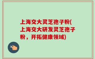 上海交大灵芝孢子粉(上海交大研发灵芝孢子粉，开拓健康领域)