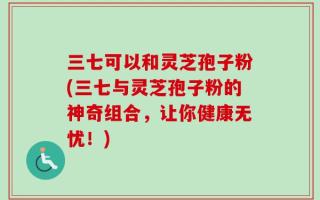 三七可以和灵芝孢子粉(三七与灵芝孢子粉的神奇组合，让你健康无忧！)