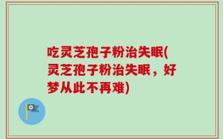 吃灵芝孢子粉治失眠(灵芝孢子粉治失眠，好梦从此不再难)