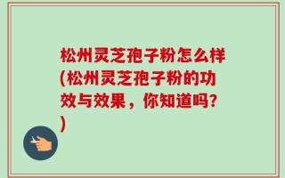 松州灵芝孢子粉怎么样(松州灵芝孢子粉的功效与效果，你知道吗？)