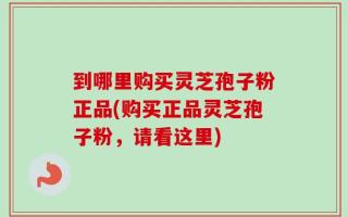 到哪里购买灵芝孢子粉正品(购买正品灵芝孢子粉，请看这里)