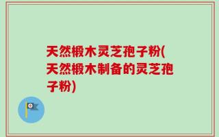 天然椴木灵芝孢子粉(天然椴木制备的灵芝孢子粉)
