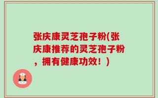 张庆康灵芝孢子粉(张庆康推荐的灵芝孢子粉，拥有健康功效！)
