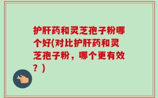 护肝药和灵芝孢子粉哪个好(对比护肝药和灵芝孢子粉，哪个更有效？)