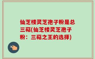 仙芝楼灵芝孢子粉是总三萜(仙芝楼灵芝孢子粉：三萜之王的选择)