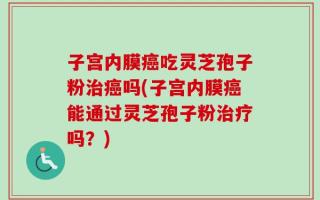 子宫内膜癌吃灵芝孢子粉治癌吗(子宫内膜癌能通过灵芝孢子粉治疗吗？)