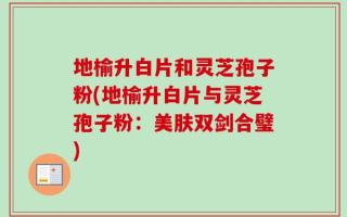 地榆升白片和灵芝孢子粉(地榆升白片与灵芝孢子粉：美肤双剑合璧)