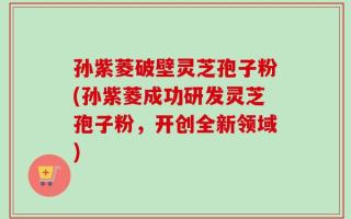 孙紫菱破壁灵芝孢子粉(孙紫菱成功研发灵芝孢子粉，开创全新领域)