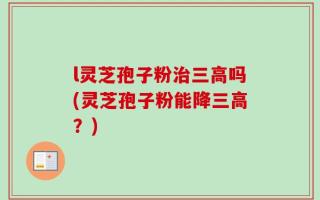 l灵芝孢子粉治三高吗(灵芝孢子粉能降三高？)