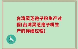 台湾灵芝孢子粉生产过程(台湾灵芝孢子粉生产的详细过程)